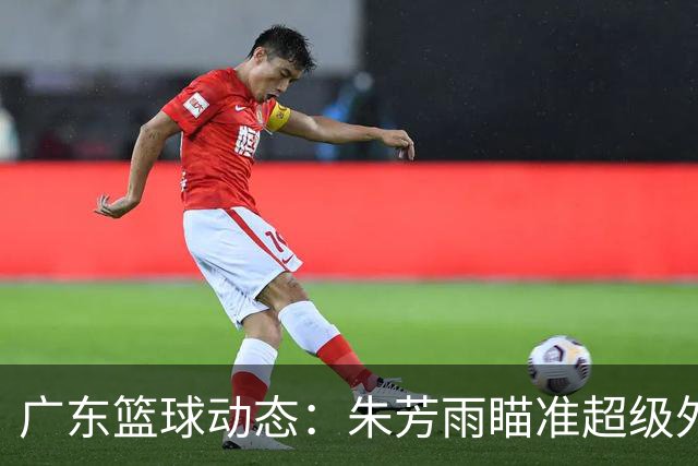 广东篮球动态：朱芳雨瞄准超级外援，杜润旺报价及徐杰征战德鲁联赛