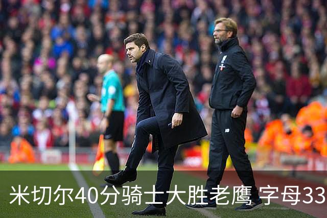 米切尔40分骑士大胜老鹰 字母33+10雄鹿灭热火