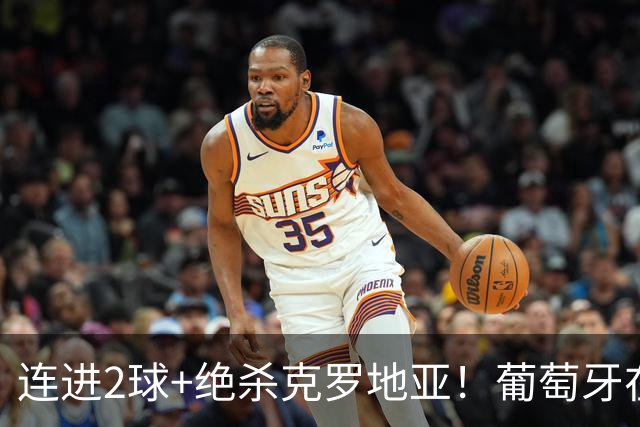 连进2球+绝杀克罗地亚！葡萄牙在逆境中展露球队底蕴